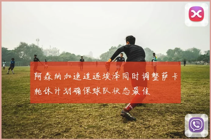 阿森纳加速追逐埃泽同时调整萨卡轮休计划确保球队状态最佳